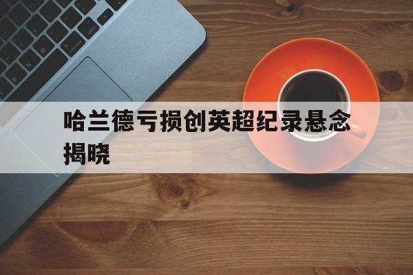 关于哈兰德亏损创英超纪录悬念揭晓的信息
